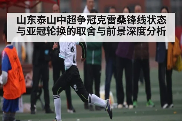 山东泰山中超争冠克雷桑锋线状态与亚冠轮换的取舍与前景深度分析